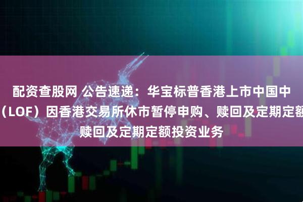 配资查股网 公告速递：华宝标普香港上市中国中小盘基金（LOF）因香港交易所休市暂停申购、赎回及定期定额投资业务