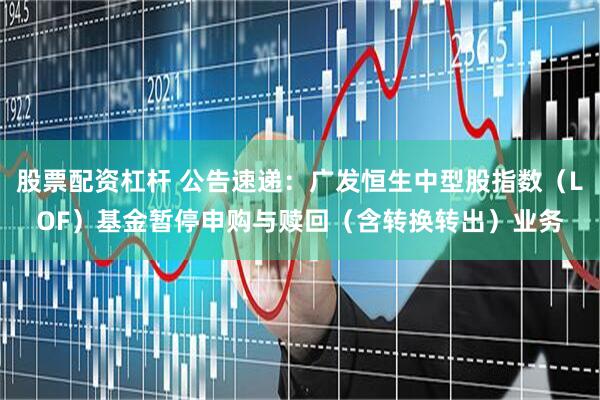 股票配资杠杆 公告速递：广发恒生中型股指数（LOF）基金暂停申购与赎回（含转换转出）业务