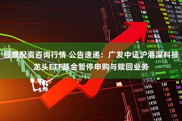 股票配资咨询行情 公告速递：广发中证沪港深科技龙头ETF基金暂停申购与赎回业务