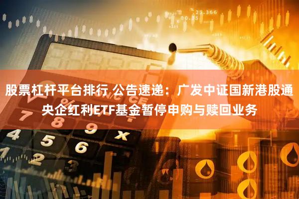 股票杠杆平台排行 公告速递：广发中证国新港股通央企红利ETF基金暂停申购与赎回业务