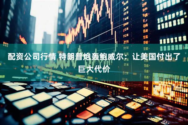 配资公司行情 特朗普炮轰鲍威尔：让美国付出了巨大代价