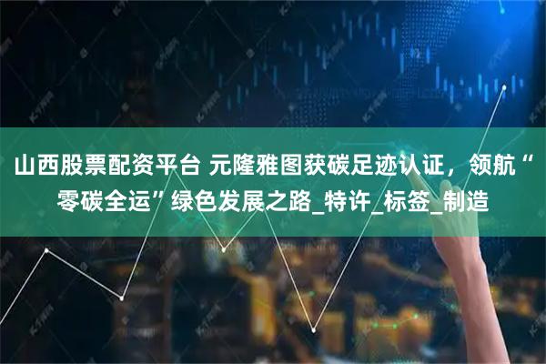 山西股票配资平台 元隆雅图获碳足迹认证，领航“零碳全运”绿色发展之路_特许_标签_制造