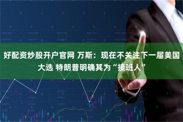 好配资炒股开户官网 万斯：现在不关注下一届美国大选 特朗普明确其为“接班人”