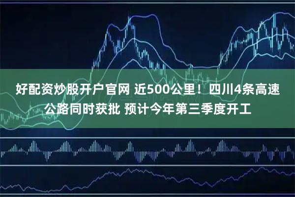 好配资炒股开户官网 近500公里！四川4条高速公路同时获批 预计今年第三季度开工