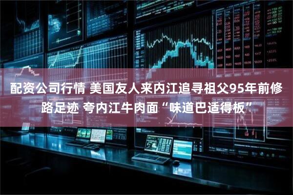 配资公司行情 美国友人来内江追寻祖父95年前修路足迹 夸内江牛肉面“味道巴适得板”
