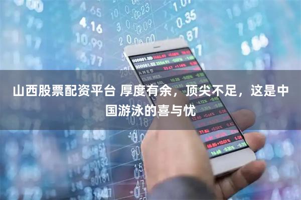 山西股票配资平台 厚度有余，顶尖不足，这是中国游泳的喜与忧