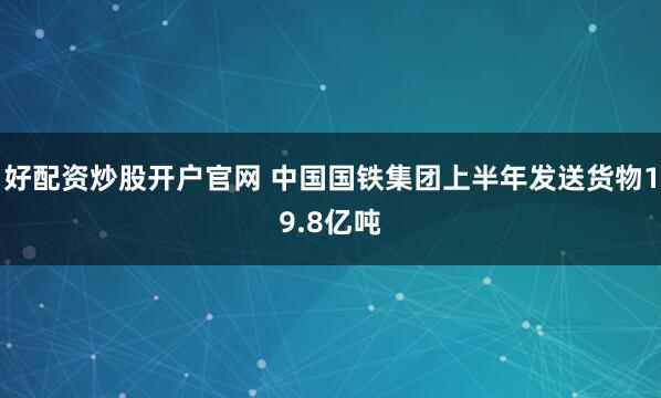 好配资炒股开户官网 中国国铁集团上半年发送货物19.8亿吨