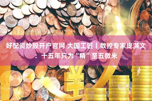 好配资炒股开户官网 大国工匠丨数控专家庞淇文：十五年只为“精”至五微米