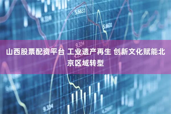 山西股票配资平台 工业遗产再生 创新文化赋能北京区域转型
