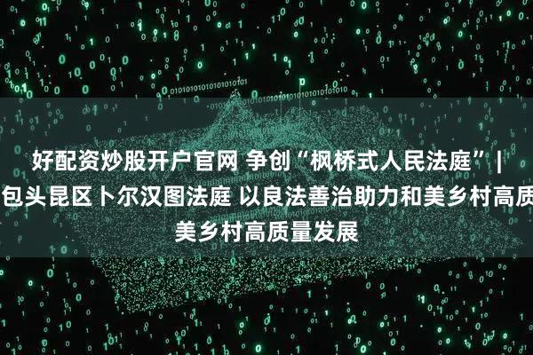 好配资炒股开户官网 争创“枫桥式人民法庭” | 内蒙古包头昆区卜尔汉图法庭 以良法善治助力和美乡村高质量发展