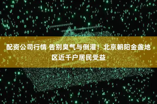 配资公司行情 告别臭气与倒灌！北京朝阳金盏地区近千户居民受益
