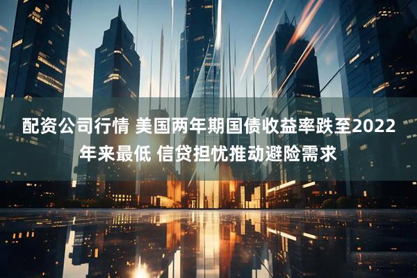 配资公司行情 美国两年期国债收益率跌至2022年来最低 信贷担忧推动避险需求