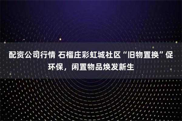 配资公司行情 石榴庄彩虹城社区“旧物置换”促环保,闲置物品焕发新生