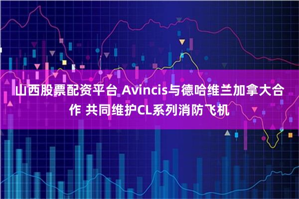 山西股票配资平台 Avincis与德哈维兰加拿大合作 共同维护CL系列消防飞机