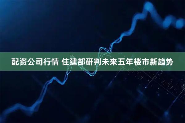 配资公司行情 住建部研判未来五年楼市新趋势