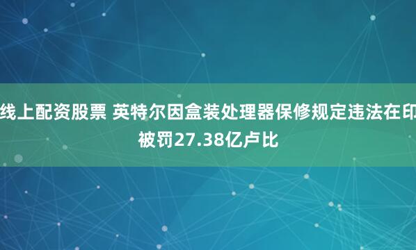 线上配资股票 英特尔因盒装处理器保修规定违法在印被罚27.38亿卢比
